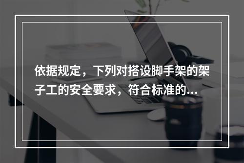 依据规定，下列对搭设脚手架的架子工的安全要求，符合标准的是（