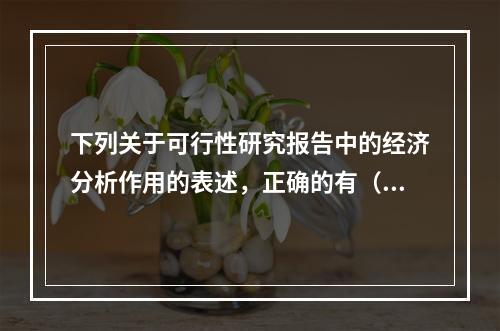 下列关于可行性研究报告中的经济分析作用的表述，正确的有（）。