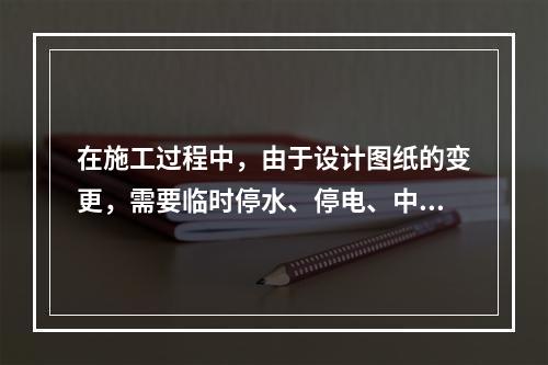 在施工过程中，由于设计图纸的变更，需要临时停水、停电、中断