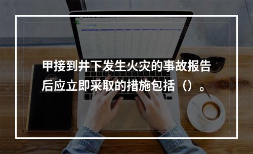 甲接到井下发生火灾的事故报告后应立即采取的措施包括（）。