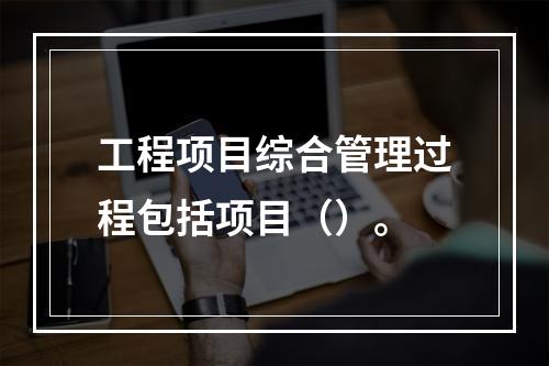 工程项目综合管理过程包括项目（）。