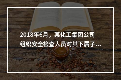 2018年6月，某化工集团公司组织安全检查人员对其下属子公司