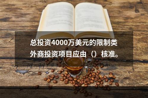 总投资4000万美元的限制类外商投资项目应由（）核准。