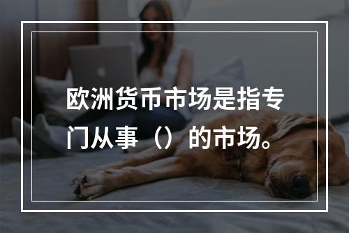 欧洲货币市场是指专门从事（）的市场。