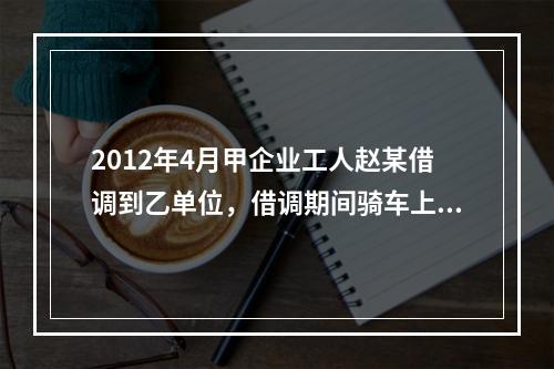 2012年4月甲企业工人赵某借调到乙单位，借调期间骑车上班始