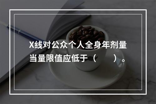 X线对公众个人全身年剂量当量限值应低于（　　）。