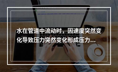 水在管道中流动时，因速度突然变化导致压力突然变化形成压力波并