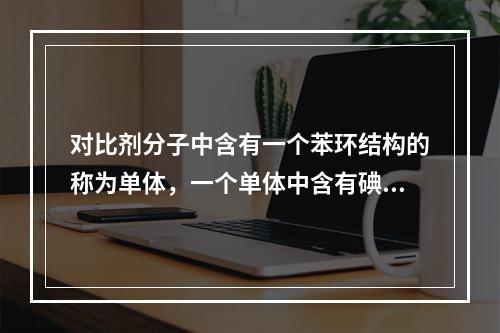 对比剂分子中含有一个苯环结构的称为单体，一个单体中含有碘原子