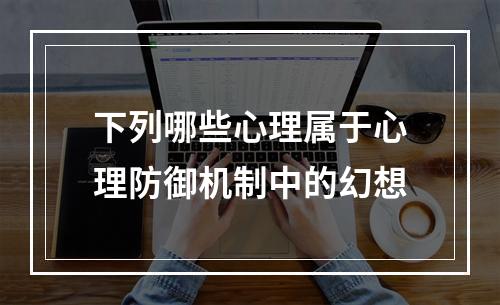 下列哪些心理属于心理防御机制中的幻想