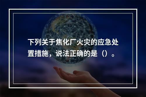 下列关于焦化厂火灾的应急处置措施，说法正确的是（）。