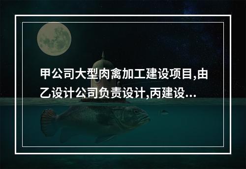 甲公司大型肉禽加工建设项目,由乙设计公司负责设计,丙建设总公