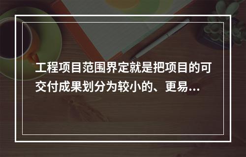 工程项目范围界定就是把项目的可交付成果划分为较小的、更易管理