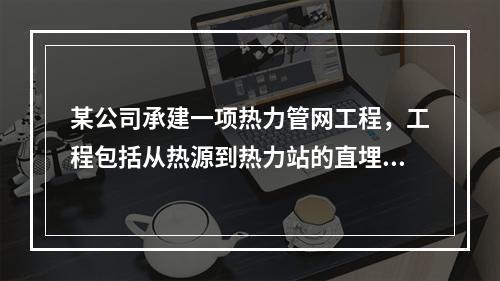 某公司承建一项热力管网工程，工程包括从热源到热力站的直埋管道