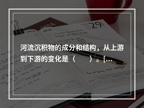 河流沉积物的成分和结构，从上游到下游的变化是（　　）。[2