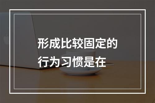 形成比较固定的行为习惯是在