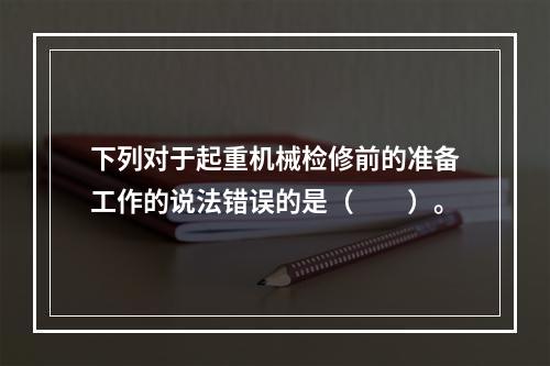 下列对于起重机械检修前的准备工作的说法错误的是（　　）。