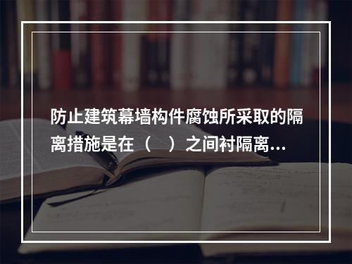 防止建筑幕墙构件腐蚀所采取的隔离措施是在（　）之间衬隔离柔性