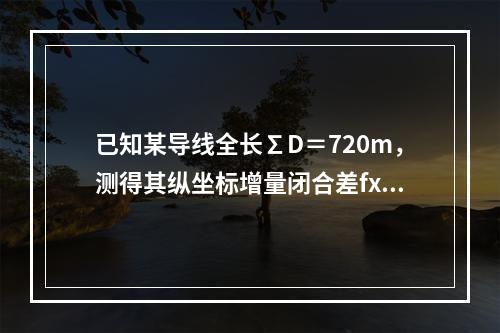 已知某导线全长∑D＝720m，测得其纵坐标增量闭合差fx＝