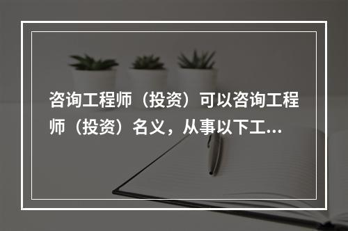 咨询工程师（投资）可以咨询工程师（投资）名义，从事以下工程咨