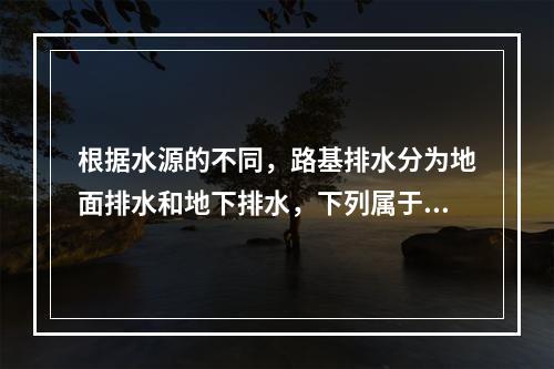 根据水源的不同，路基排水分为地面排水和地下排水，下列属于地