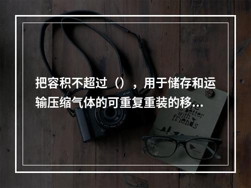 把容积不超过（），用于储存和运输压缩气体的可重复重装的移动式