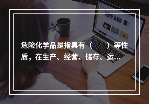 危险化学品是指具有（　　）等性质，在生产、经营、储存、运输