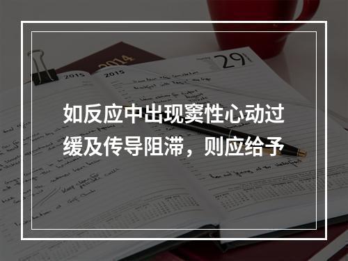 如反应中出现窦性心动过缓及传导阻滞，则应给予