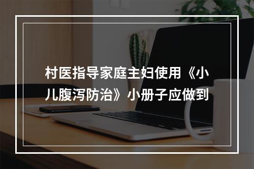 村医指导家庭主妇使用《小儿腹泻防治》小册子应做到