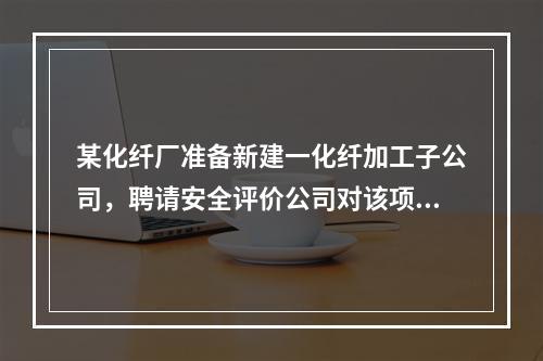 某化纤厂准备新建一化纤加工子公司，聘请安全评价公司对该项目进