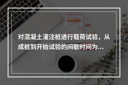 对混凝土灌注桩进行载荷试验，从成桩到开始试验的间歇时间为（