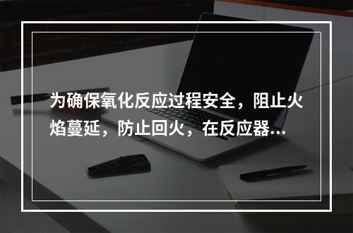 为确保氧化反应过程安全，阻止火焰蔓延，防止回火，在反应器和