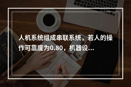 人机系统组成串联系统，若人的操作可靠度为0.80，机器设备可