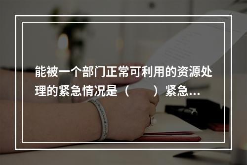 能被一个部门正常可利用的资源处理的紧急情况是（　　）紧急情