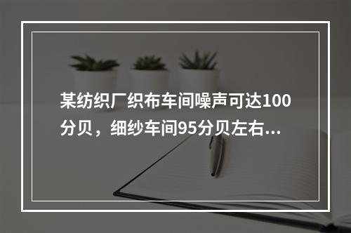 某纺织厂织布车间噪声可达100分贝，细纱车间95分贝左右；织