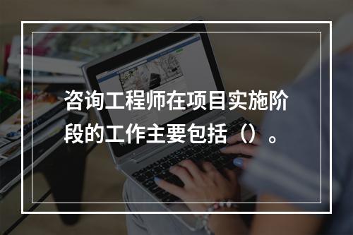 咨询工程师在项目实施阶段的工作主要包括（）。