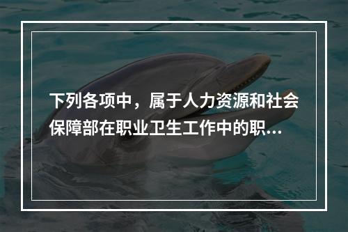 下列各项中，属于人力资源和社会保障部在职业卫生工作中的职责