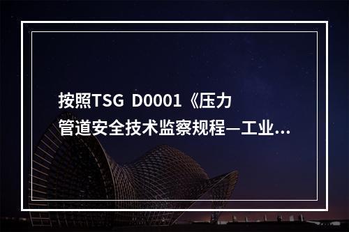 按照TSG  D0001《压力管道安全技术监察规程—工业管道