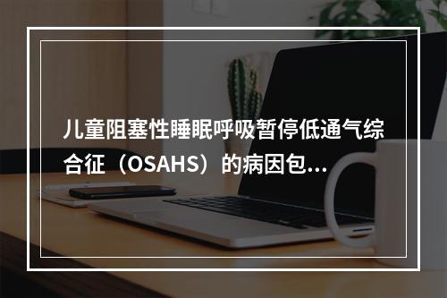 儿童阻塞性睡眠呼吸暂停低通气综合征（OSAHS）的病因包括