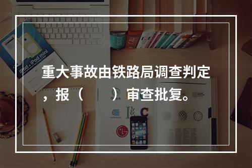 重大事故由铁路局调查判定，报（　　）审查批复。