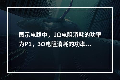 图示电路中，1Ω电阻消耗的功率为P1，3Ω电阻消耗的功率为P