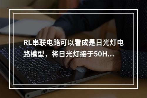 RL串联电路可以看成是日光灯电路模型，将日光灯接于50Hz