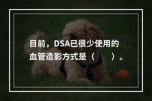 目前，DSA已很少使用的血管造影方式是（　　）。