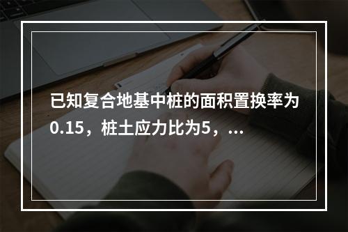 已知复合地基中桩的面积置换率为0.15，桩土应力比为5，基