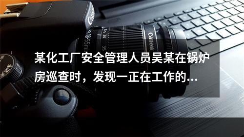 某化工厂安全管理人员吴某在锅炉房巡查时，发现一正在工作的电站