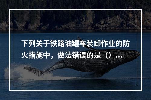 下列关于铁路油罐车装卸作业的防火措施中，做法错误的是（）。