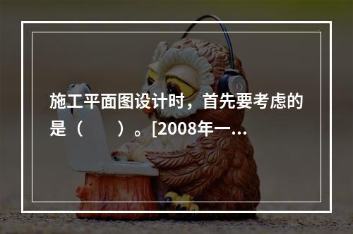 施工平面图设计时，首先要考虑的是（　　）。[2008年一级