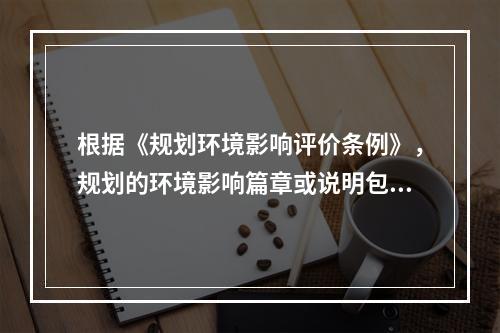 根据《规划环境影响评价条例》，规划的环境影响篇章或说明包括的