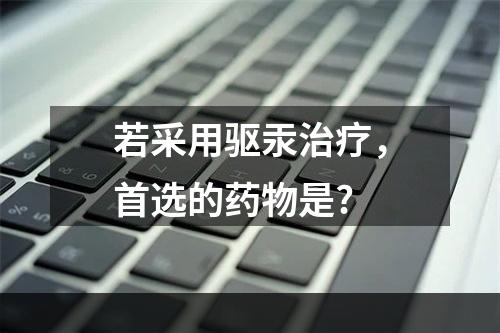 若采用驱汞治疗，首选的药物是?