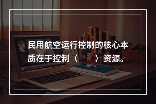 民用航空运行控制的核心本质在于控制（　　）资源。