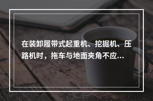 在装卸履带式起重机、挖掘机、压路机时，拖车与地面夹角不应大于